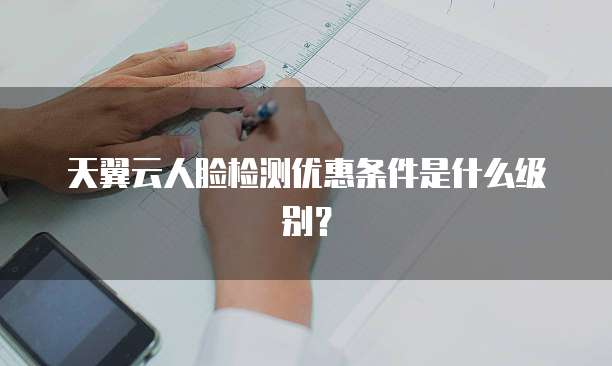 天翼云人脸检测优惠条件是什么级别?