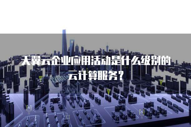 天翼云企业应用活动是什么级别的云计算服务?