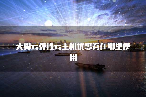天翼云弹性云主机优惠券在哪里使用