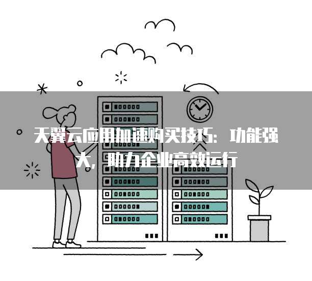 天翼云应用加速购买技巧:功能强大,助力企业高效运行