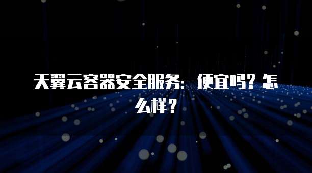 天翼云容器安全服务:便宜吗?怎么样?