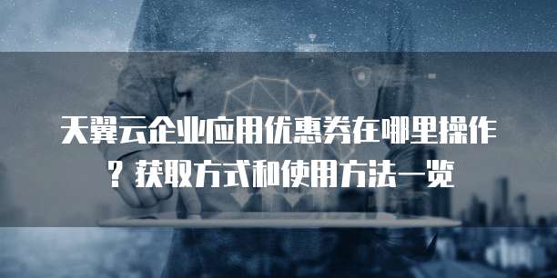天翼云企业应用优惠券在哪里操作?获取方式和使用方法一览