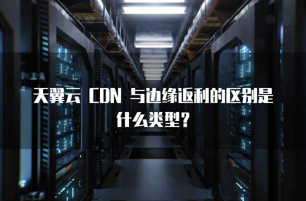 天翼云 CDN 与边缘返利的区别是什么类型?