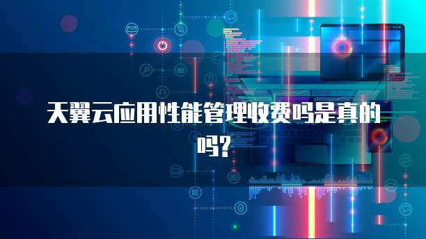 天翼云应用性能管理收费吗是真的吗?