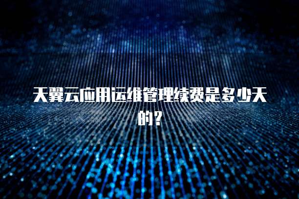 天翼云应用运维管理续费是多少天的？