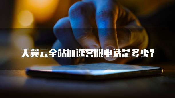 天翼云全站加速客服电话是多少?