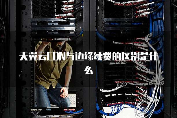天翼云CDN与边缘续费的区别是什么