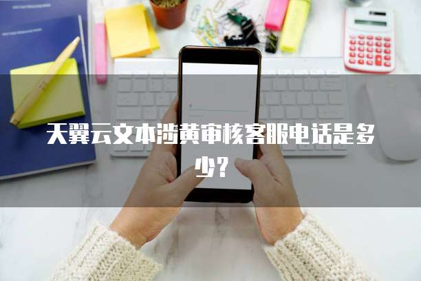 天翼云文本涉黄审核客服电话是多少?