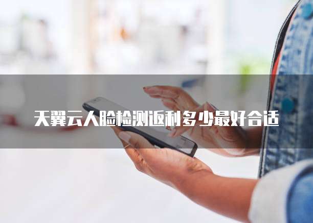 天翼云人脸检测返利多少最好合适