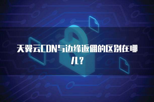 天翼云CDN与边缘返佣的区别在哪儿？