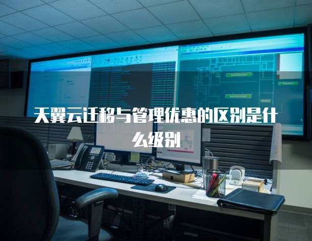 天翼云迁移与管理优惠的区别是什么级别