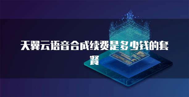 天翼云语音合成续费是多少钱的套餐