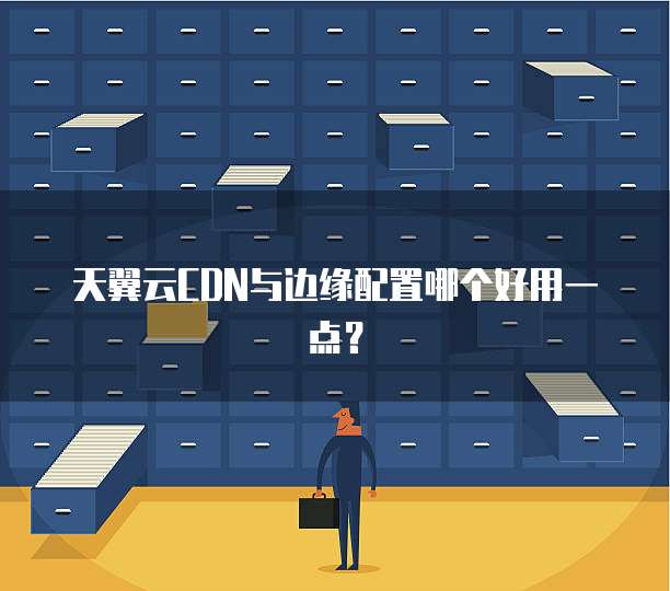 天翼云CDN与边缘配置哪个好用一点?