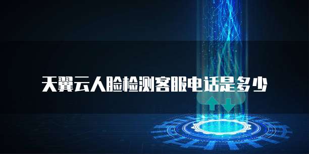 天翼云人脸检测客服电话是多少