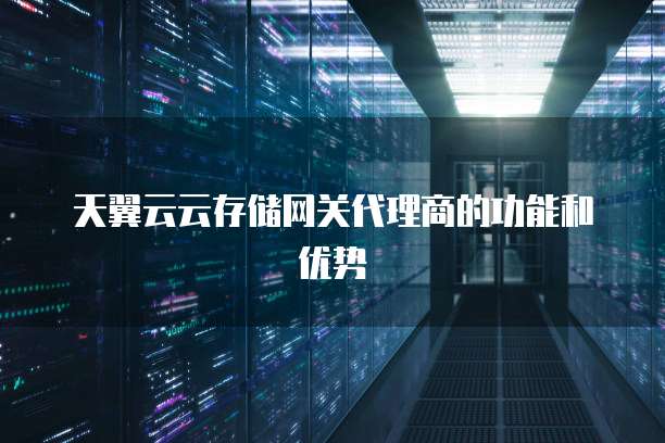 天翼云云存储网关代理商的功能和优势