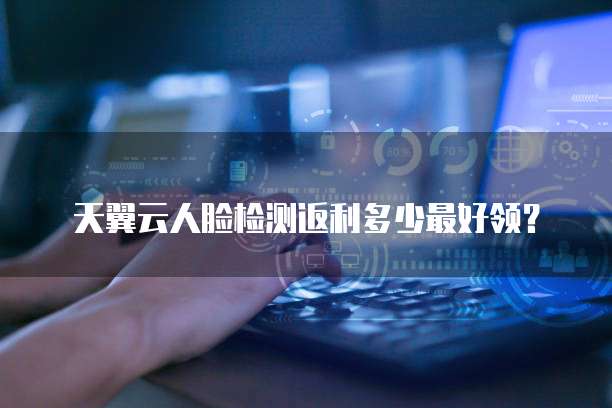 天翼云人脸检测返利多少最好领?