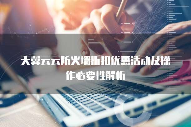 天翼云云防火墙折扣优惠活动及操作必要性解析