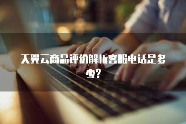 天翼云商品评价解析客服电话是多少?
