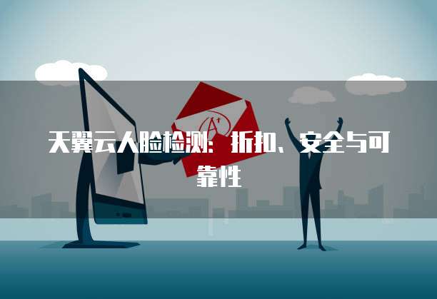 天翼云人脸检测:折扣、安全与可靠性