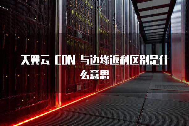 天翼云 CDN 与边缘返利区别是什么意思