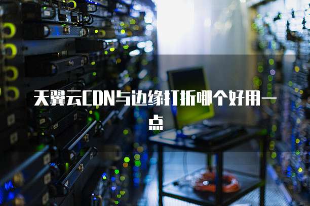 天翼云CDN与边缘打折哪个好用一点