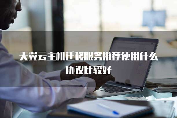 天翼云主机迁移服务推荐使用什么协议比较好