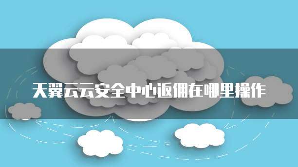 天翼云云安全中心返佣在哪里操作