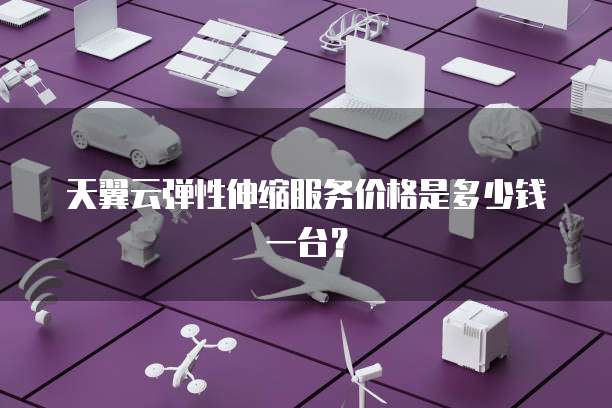 天翼云弹性伸缩服务价格是多少钱一台?
