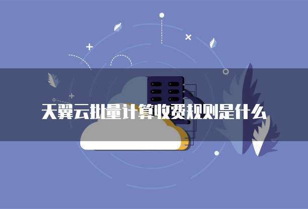 天翼云批量计算收费规则是什么