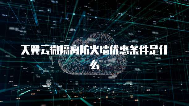 天翼云微隔离防火墙优惠条件是什么