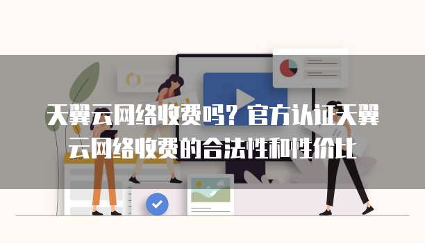 天翼云网络收费吗?官方认证天翼云网络收费的合法性和性价比