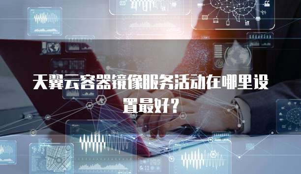 天翼云容器镜像服务活动在哪里设置最好?