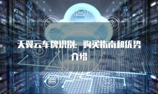 天翼云车牌识别:购买指南和优势介绍