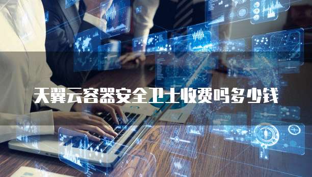 天翼云容器安全卫士收费吗多少钱