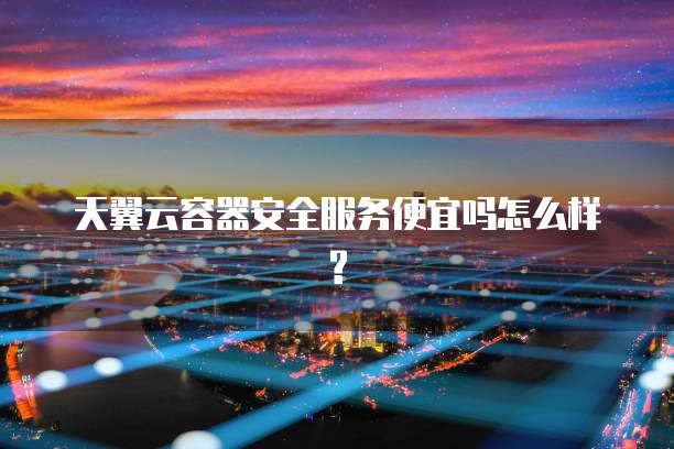 天翼云容器安全服务便宜吗怎么样?