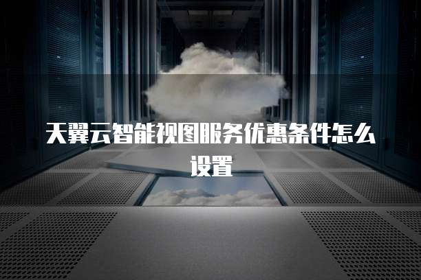 天翼云智能视图服务优惠条件怎么设置