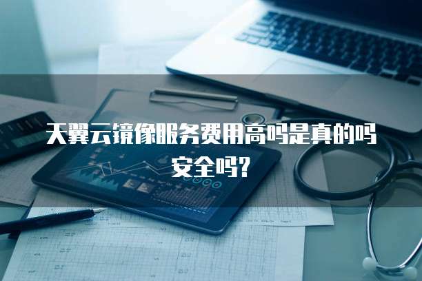 天翼云镜像服务费用高吗是真的吗安全吗？
