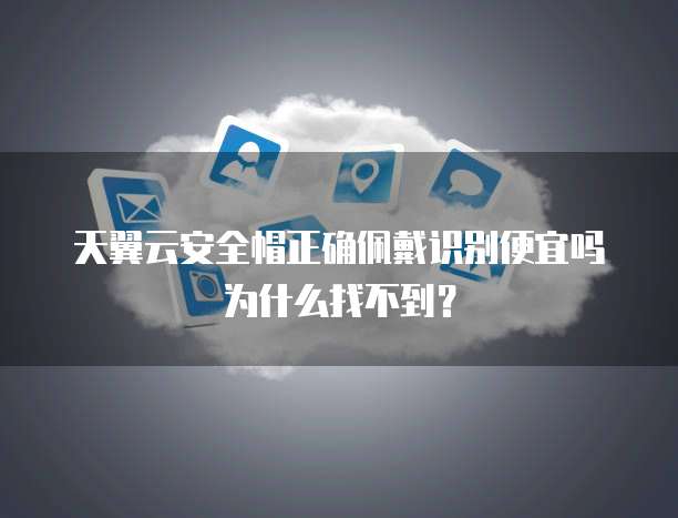 天翼云安全帽正确佩戴识别便宜吗为什么找不到?