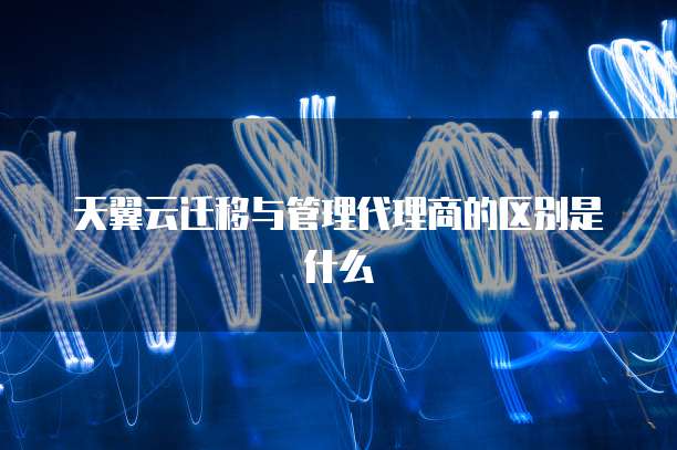 天翼云迁移与管理代理商的区别是什么