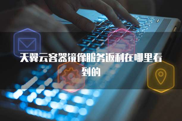 天翼云容器镜像服务返利在哪里看到的