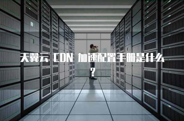 天翼云 CDN 加速配置手册是什么？