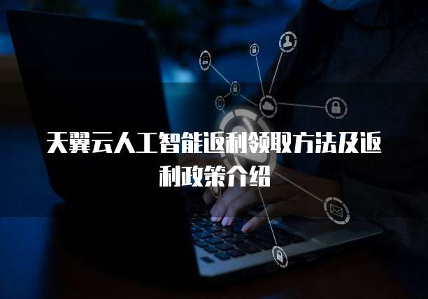 天翼云人工智能返利领取方法及返利政策介绍