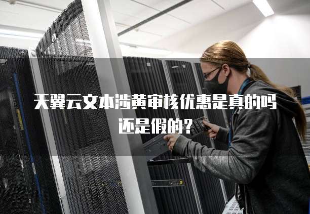 天翼云文本涉黄审核优惠是真的吗还是假的?