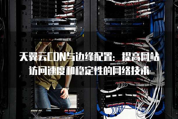 天翼云CDN与边缘配置:提高网站访问速度和稳定性的网络技术