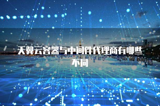 天翼云容器与中间件代理商有哪些不同