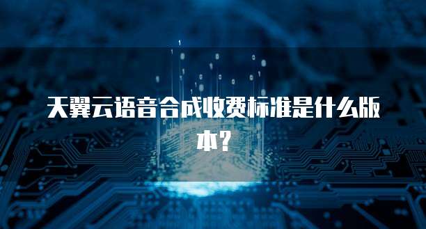 天翼云语音合成收费标准是什么版本？