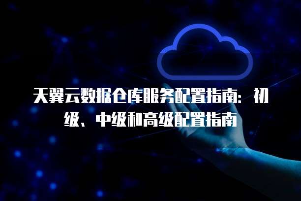 天翼云数据仓库服务配置指南:初级、中级和高级配置指南