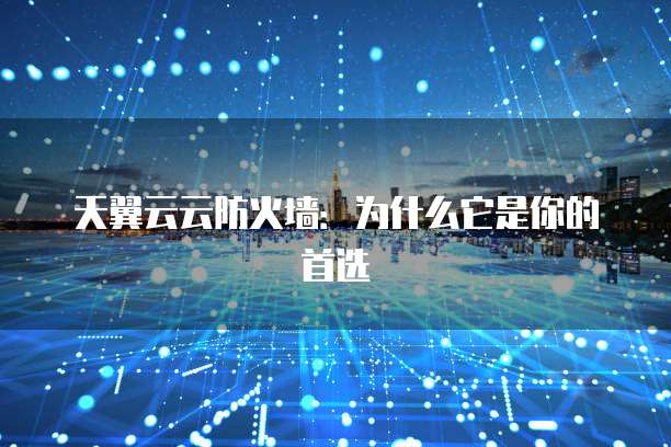 天翼云云防火墙:为什么它是你的首选