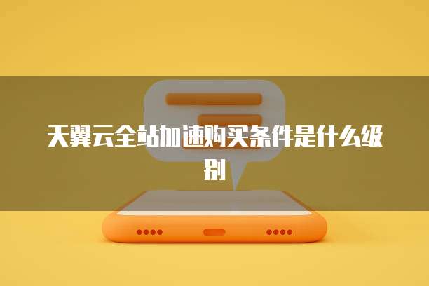 天翼云全站加速购买条件是什么级别