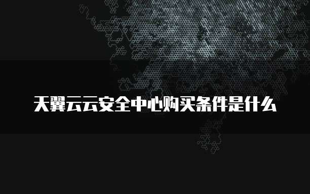 天翼云云安全中心购买条件是什么